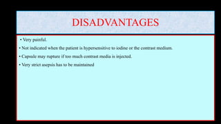 DISADVANTAGES
• Very painful.
• Not indicated when the patient is hypersensitive to iodine or the contrast medium.
• Capsule may rupture if too much contrast media is injected.
• Very strict asepsis has to be maintained
 