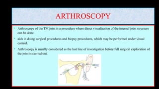 ARTHROSCOPY
 Arthroscopy of the TM joint is a procedure where direct visualization of the internal joint structure
can be done.
 aids in doing surgical procedures and biopsy procedures, which may be performed under visual
control.
 Arthroscopy is usually considered as the last line of investigation before full surgical exploration of
the joint is carried out.
 