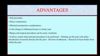 ADVANTAGES
• Safe procedure.
• Direct visualization.
• Minimal postoperative complications.
• Color change in inflammed tissues is clearly seen.
• Biopsy and surgical procedures can be easily visualized.
• It allows certain interventional procedures to be performed – Washing out the joint with saline –
Introduction of steroids directly into the joint – Division of adhesions – Removal of loose bodies from
within the joint
 