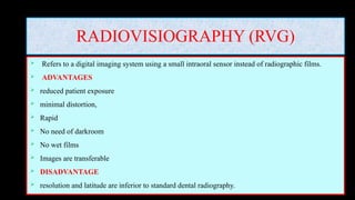RADIOVISIOGRAPHY (RVG)
 Refers to a digital imaging system using a small intraoral sensor instead of radiographic films.
 ADVANTAGES
 reduced patient exposure
 minimal distortion,
 Rapid
 No need of darkroom
 No wet films
 Images are transferable
 DISADVANTAGE
 resolution and latitude are inferior to standard dental radiography.
 