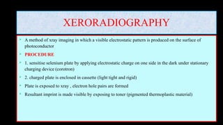 XERORADIOGRAPHY
 A method of xray imaging in which a visible electrostatic pattern is produced on the surface of
photoconductor
 PROCEDURE
 1. sensitise selenium plate by applying electrostatic charge on one side in the dark under stationary
charging device (corotron)
 2. charged plate is enclosed in cassette (light tight and rigid)
 Plate is exposed to xray , electron hole pairs are formed
 Resultant imprint is made visible by exposing to toner (pigmented thermoplastic material)
 