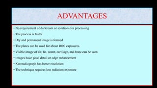 ADVANTAGES
• No requirement of darkroom or solutions for processing
• The process is faster
• Dry and permanent image is formed
• The plates can be used for about 1000 exposures.
• Visible image of air, fat, water, cartilage, and bone can be seen
• Images have good detail or edge enhancement
• Xeroradiograph has better resolution
• The technique requires less radiation exposure
 