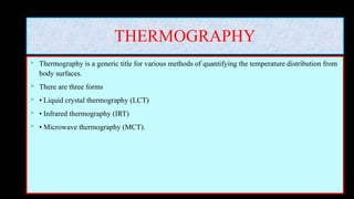 THERMOGRAPHY
 Thermography is a generic title for various methods of quantifying the temperature distribution from
body surfaces.
 There are three forms
 • Liquid crystal thermography (LCT)
 • Infrared thermography (IRT)
 • Microwave thermography (MCT).
 