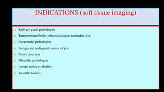 INDICATIONS (soft tissue imaging)
1) Salivary gland pathologies
2) Temporomandibular joint pathologies (articular disc)
3) Intracranial pathologies
4) Benign and malignant tumors of jaw
5) Nerve disorders
6) Muscular pathologies
7) Lymph nodes evaluation
8) Vascular lesions
 