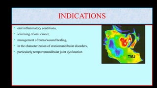 INDICATIONS
 oral inflammatory conditions,
 screening of oral cancer,
 management of burns/wound healing,
 in the characterization of craniomandibular disorders,
 particularly temporomandibular joint dysfunction
 