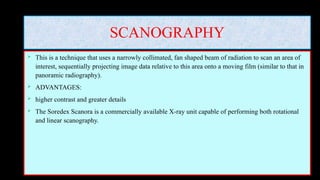 SCANOGRAPHY
 This is a technique that uses a narrowly collimated, fan shaped beam of radiation to scan an area of
interest, sequentially projecting image data relative to this area onto a moving film (similar to that in
panoramic radiography).
 ADVANTAGES:
 higher contrast and greater details
 The Soredex Scanora is a commercially available X-ray unit capable of performing both rotational
and linear scanography.
 