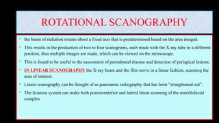 ROTATIONAL SCANOGRAPHY
 the beam of radiation rotates about a fixed axis that is predetermined based on the area imaged.
 This results in the production of two to four scanograms, each made with the X-ray tube in a different
position, thus multiple images are made, which can be viewed on the stereoscope.
 This is found to be useful in the assessment of periodontal disease and detection of periapical lesions.
 IN LINEAR SCANOGRAPHY the X-ray beam and the film move in a linear fashion, scanning the
area of interest.
 Linear scanography can be thought of as panoramic radiography that has been “straightened out”.
 The Scanora system can make both posteroanterior and lateral linear scanning of the maxillofacial
complex
 