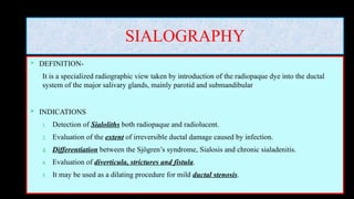SIALOGRAPHY
 DEFINITION-
It is a specialized radiographic view taken by introduction of the radiopaque dye into the ductal
system of the major salivary glands, mainly parotid and submandibular
 INDICATIONS
1. Detection of Sialoliths both radiopaque and radiolucent.
2. Evaluation of the extent of irreversible ductal damage caused by infection.
3. Differentiation between the Sjögren’s syndrome, Sialosis and chronic sialadenitis.
4. Evaluation of diverticula, strictures and fistula.
5. It may be used as a dilating procedure for mild ductal stenosis.
 
