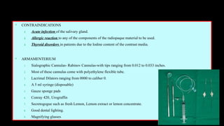 CONTRAINDICATIONS
1. Acute infection of the salivary gland.
2. Allergic reaction to any of the components of the radiopaque material to be used.
3. Thyroid disorders in patients due to the Iodine content of the contrast media.
 ARMAMENTERIUM
1. Sialographic Cannulas- Rabinov Cannulas-with tips ranging from 0.012 to 0.033 inches.
2. Most of these cannulas come with polyethylene flexible tube.
3. Lacrimal Dilators ranging from 0000 to caliber 0.
4. A 5 ml syringe (disposable)
5. Gauze sponge pads
6. Conray 420‚ Urograffin
7. Secretogogue such as fresh Lemon, Lemon extract or lemon concentrate.
8. Good dental lighting.
9. Magnifying glasses
 