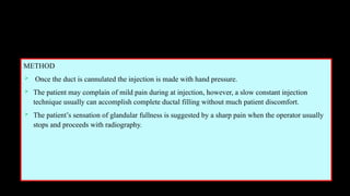METHOD
 Once the duct is cannulated the injection is made with hand pressure.
 The patient may complain of mild pain during at injection, however, a slow constant injection
technique usually can accomplish complete ductal filling without much patient discomfort.
 The patient’s sensation of glandular fullness is suggested by a sharp pain when the operator usually
stops and proceeds with radiography.
 