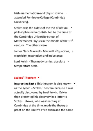 •Irish mathematicianand physicist who
attended Pembroke College (Cambridge
University).
•Stokes was the oldest of the trio of natural
philosophers who contributed to the fame of
the Cambridge University school of
th
Mathematical Physics in the middle of the 19
century. The others were:
•James Clark Maxwell - Maxwell’s Equations,
electricity, magnetism and inductance.
•Lord Kelvin - Thermodynamics, absolute
temperature scale.
•Stokes’Theorem
•Interesting Fact : This theorem is also known
as the Kelvin – Stokes Theorem because it was
actually discovered by Lord Kelvin. Kelvin
then presented his discovery in a letter to
Stokes. Stokes, who was teaching at
Cambridge at the time, made the theory a
proof on the Smith’s Prize exam and the name
 