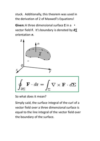 stuck. Additionally, this theorem was used in
the derivation of 2 of Maxwell’s Equations!
•Given: A three dimensional surface Σ in a
vector field F. It’s boundary is denoted by ∂∑
orientation n.
So what does it mean?
Simply said, the surface integral of the curl of a
vector field over a three dimensional surface is
equal to the line integral of the vector field over
the boundary of the surface.
 