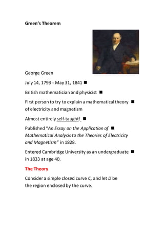 Green’s Theorem
George Green
July 14, 1793 - May 31, 1841
British mathematicianand physicist
First person to try to explain a mathematicaltheory
of electricity and magnetism
!taught-selfAlmost entirely
Published “An Essay on the Application of
Mathematical Analysis to the Theories of Electricity
and Magnetism” in 1828.
Entered Cambridge University as an undergraduate
in 1833 at age 40.
The Theory
Consider a simple closed curve C, and let D be
the region enclosed by the curve.
 