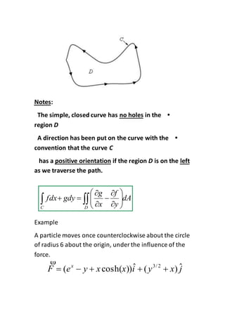 :Notes
•in theno holesThe simple, closed curve has
region D
•A direction has been put on the curve with the
convention that the curve C
leftis on theDif the regionpositive orientationhas a
as we traverse the path.
Example
A particle moves once counterclockwise about the circle
of radius 6 about the origin, under the influence of the
force.
dA
y
f
x
g
gdyfdx
C D
  











jxyixxyeF x ˆ)(ˆ))cosh(( 2/3


 