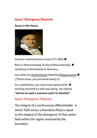 Gauss’ Divergence Theorem
Gauss in the House
German mathematician,lived 1777-1855
Born in Braunschweig, Duchy of Braunschweig-
Lüneburg in Northwestern Germany
DisquisitionesPublishedArithmeticaewhen hewas
21(and what haveyoudone today)?
As a workaholic,was once interrupted while
working and told his wife was dying. He replied
“tell her to wait a moment until I’m finished”.
Gauss’ Divergence Theorem
The integral of a continuously differentiable
vector field across a boundary (flux) is equal
to the integral of the divergence of that vector
field within the region enclosed by the
boundary.
 