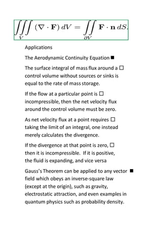 Applications
The Aerodynamic Continuity Equation
The surface integral of mass flux around a
control volume without sources or sinks is
equal to the rate of mass storage.
If the flow at a particular point is
incompressible, then the net velocity flux
around the control volume must be zero.
As net velocity flux at a point requires
taking the limit of an integral, one instead
merely calculates the divergence.
If the divergence at that point is zero,
then it is incompressible. If it is positive,
the fluid is expanding, and vice versa
Gauss’s Theorem can be applied to any vector
field which obeys an inverse-square law
(except at the origin), such as gravity,
electrostatic attraction, and even examples in
quantum physics such as probability density.
 