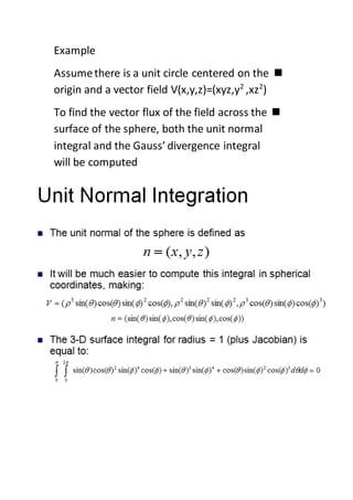 Example
Assumethere is a unit circle centered on the
)2
,xz2
origin and a vector field V(x,y,z)=(xyz,y
To find the vector flux of the field across the
surface of the sphere, both the unit normal
integral and the Gauss’ divergence integral
will be computed
 