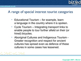 A range of special interest tourist categories

  • Educational Tourism – for example, learn
    a language in the country where it is spoken.
  • Cycle Tourism – Integrating transport links to
    enable people to tour further afield on their (or
    hired) bicycles.
  • Aboriginal Cultures and Indigenous Tourism -
    Greater recognition and respect for ancient
    cultures has spread even as defence of these
    cultures in some cases has lessened.



                                               Copyright 2007 – Biz/ed
 