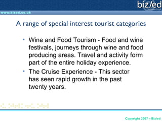 A range of special interest tourist categories

  • Wine and Food Tourism - Food and wine
    festivals, journeys through wine and food
    producing areas. Travel and activity form
    part of the entire holiday experience.
  • The Cruise Experience - This sector
    has seen rapid growth in the past
    twenty years.



                                      Copyright 2007 – Biz/ed
 
