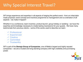 Why Special Interest Travel?
SIT brings experience and expertise in all aspects of staging the perfect event - from an initial tailor
made proposal, event concept and incentive programme to management and co-ordination of all
aspects – we make it happen!
Whether it is a conference, team incentive, product launch, group holiday or wedding - we have the
expertise and knowledge necessary to create lasting impressions for your guests. We have many
testimonials from previous clients – some of the words used to describe our team:
 Professional
 Experienced
 Creative
 Committed
 Trustworthy
SIT is part of the Demajo Group of Companies, one of Malta’s largest and highly reputed
companies – we are a trusted and long standing company with high credibility and purchasing
power.
 