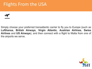 Flights From the USA
Simply choose your preferred transatlantic carrier to fly you to Europe (such as
Lufthansa, British Airways, Virgin Atlantic, Austrian Airlines, Swiss
Airlines and US Airways), and then connect with a flight to Malta from one of
the airports we serve.
 