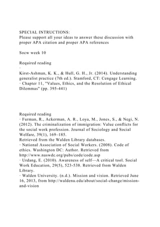 SPECIAL INTRUCTIONS:
Please support all your ideas to answer these discussion with
proper APA citation and proper APA references
Socw week 10
Required reading
·
Kirst-Ashman, K. K., & Hull, G. H., Jr. (2014). Understanding
generalist practice (7th ed.). Stamford, CT: Cengage Learning.
· Chapter 11, "Values, Ethics, and the Resolution of Ethical
Dilemmas" (pp. 395-441)
Required reading
· Furman, R., Ackerman, A. R., Loya, M., Jones, S., & Negi, N.
(2012). The criminalization of immigration: Value conflicts for
the social work profession. Journal of Sociology and Social
Welfare, 39(1), 169–185.
Retrieved from the Walden Library databases.
· National Association of Social Workers. (2008). Code of
ethics. Washington DC: Author. Retrieved from
http://www.naswdc.org/pubs/code/code.asp
· Urdang, E. (2010). Awareness of self—A critical tool. Social
Work Education, 29(5), 523-538. Retrieved from Walden
Library.
· Walden University. (n.d.). Mission and vision. Retrieved June
16, 2013, from http://waldenu.edu/about/social-change/mission-
and-vision
 