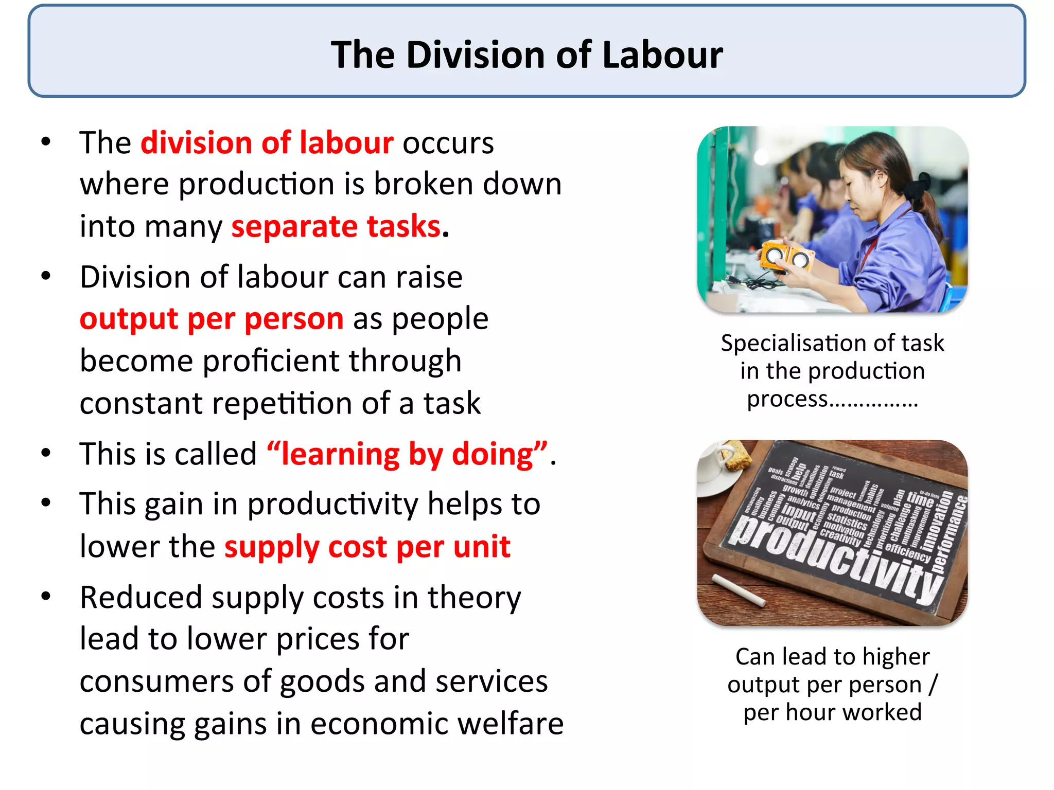 The	
  Division	
  of	
  Labour	
  
•  The	
  division	
  of	
  labour	
  occurs	
  
where	
  produc3on	
  is	
  broken	
  down	
  
into	
  many	
  separate	
  tasks.	
  	
  
•  Division	
  of	
  labour	
  can	
  raise	
  
output	
  per	
  person	
  as	
  people	
  
become	
  proﬁcient	
  through	
  
constant	
  repe33on	
  of	
  a	
  task	
  
•  This	
  is	
  called	
  “learning	
  by	
  doing”.	
  	
  
•  This	
  gain	
  in	
  produc3vity	
  helps	
  to	
  
lower	
  the	
  supply	
  cost	
  per	
  unit	
  	
  
•  Reduced	
  supply	
  costs	
  in	
  theory	
  
lead	
  to	
  lower	
  prices	
  for	
  
consumers	
  of	
  goods	
  and	
  services	
  
causing	
  gains	
  in	
  economic	
  welfare	
  
Specialisa3on	
  of	
  task	
  
in	
  the	
  produc3on	
  
process……………	
  
Can	
  lead	
  to	
  higher	
  
output	
  per	
  person	
  /	
  
per	
  hour	
  worked	
  
 