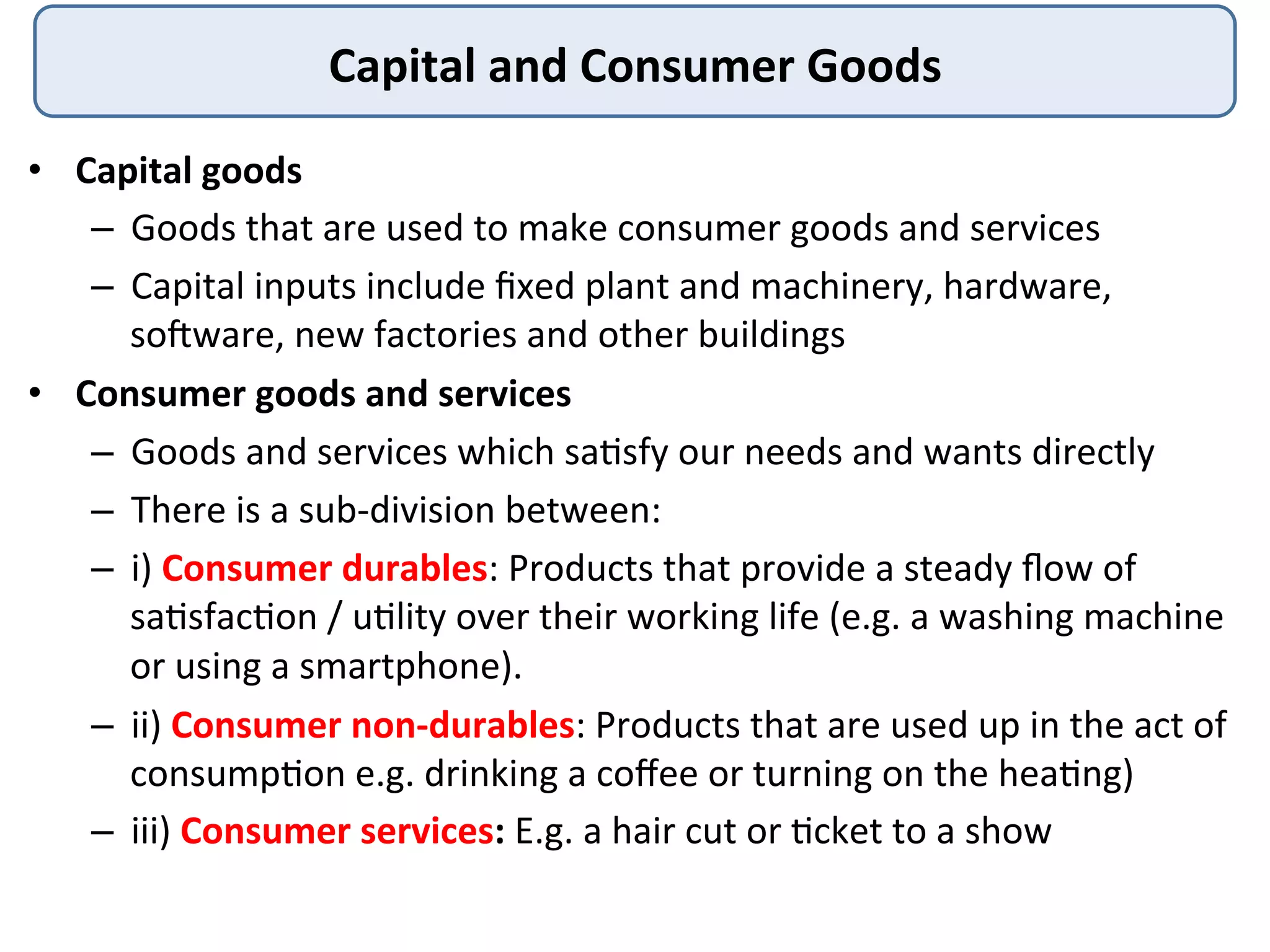 Capital	
  and	
  Consumer	
  Goods	
  
•  Capital	
  goods	
  
–  Goods	
  that	
  are	
  used	
  to	
  make	
  consumer	
  goods	
  and	
  services	
  
–  Capital	
  inputs	
  include	
  ﬁxed	
  plant	
  and	
  machinery,	
  hardware,	
  
socware,	
  new	
  factories	
  and	
  other	
  buildings	
  
•  Consumer	
  goods	
  and	
  services	
  
–  Goods	
  and	
  services	
  which	
  sa3sfy	
  our	
  needs	
  and	
  wants	
  directly	
  
–  There	
  is	
  a	
  sub-­‐division	
  between:	
  
–  i)	
  Consumer	
  durables:	
  Products	
  that	
  provide	
  a	
  steady	
  ﬂow	
  of	
  
sa3sfac3on	
  /	
  u3lity	
  over	
  their	
  working	
  life	
  (e.g.	
  a	
  washing	
  machine	
  
or	
  using	
  a	
  smartphone).	
  
–  ii)	
  Consumer	
  non-­‐durables:	
  Products	
  that	
  are	
  used	
  up	
  in	
  the	
  act	
  of	
  
consump3on	
  e.g.	
  drinking	
  a	
  coﬀee	
  or	
  turning	
  on	
  the	
  hea3ng)	
  
–  iii)	
  Consumer	
  services:	
  E.g.	
  a	
  hair	
  cut	
  or	
  3cket	
  to	
  a	
  show	
  
 