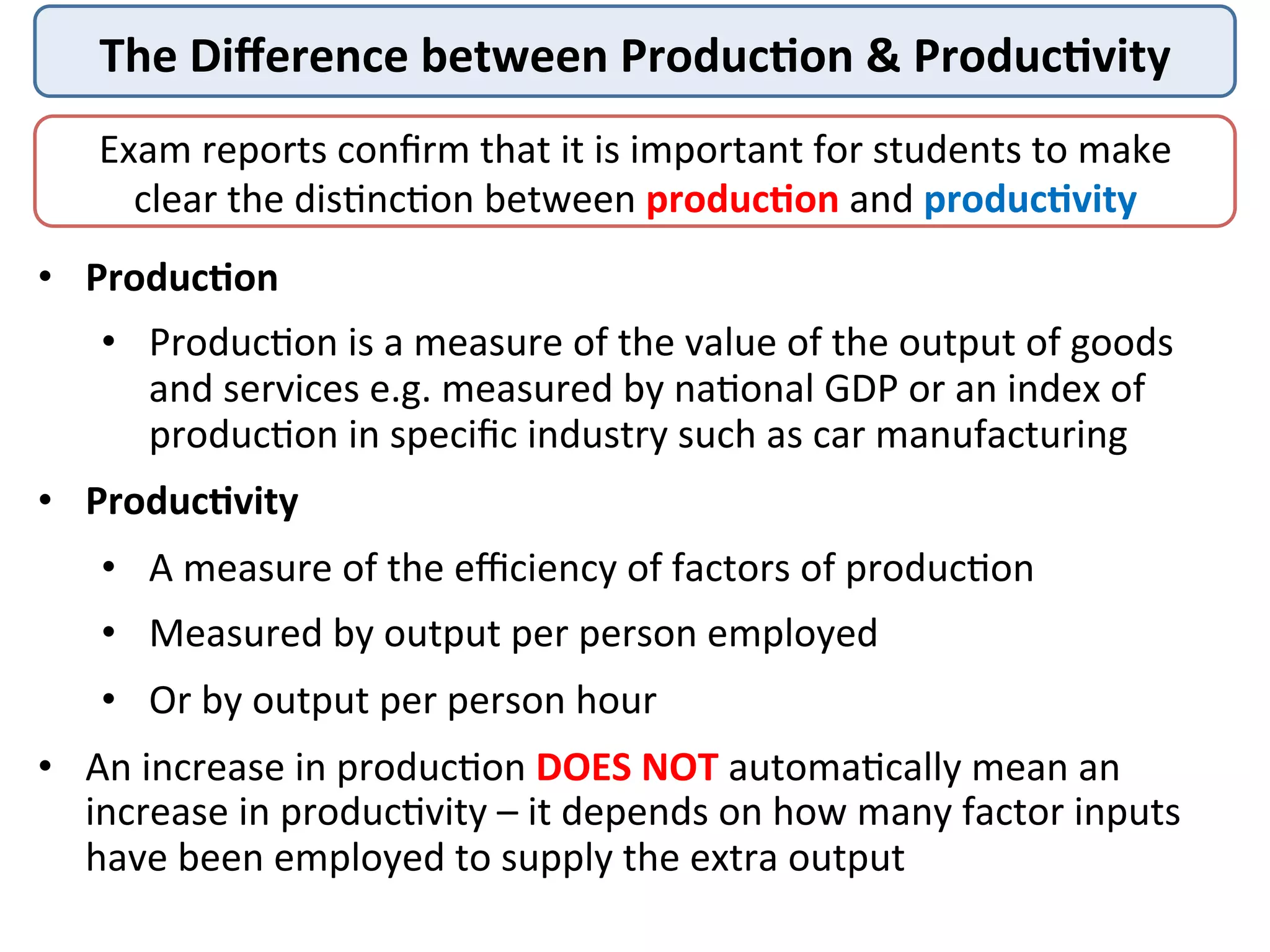 The	
  Diﬀerence	
  between	
  Produc/on	
  &	
  Produc/vity	
  
Exam	
  reports	
  conﬁrm	
  that	
  it	
  is	
  important	
  for	
  students	
  to	
  make	
  
clear	
  the	
  dis3nc3on	
  between	
  produc/on	
  and	
  produc/vity	
  
•  Produc/on	
  
•  Produc3on	
  is	
  a	
  measure	
  of	
  the	
  value	
  of	
  the	
  output	
  of	
  goods	
  
and	
  services	
  e.g.	
  measured	
  by	
  na3onal	
  GDP	
  or	
  an	
  index	
  of	
  
produc3on	
  in	
  speciﬁc	
  industry	
  such	
  as	
  car	
  manufacturing	
  
•  Produc/vity	
  
•  A	
  measure	
  of	
  the	
  eﬃciency	
  of	
  factors	
  of	
  produc3on	
  
•  Measured	
  by	
  output	
  per	
  person	
  employed	
  
•  Or	
  by	
  output	
  per	
  person	
  hour	
  
•  An	
  increase	
  in	
  produc3on	
  DOES	
  NOT	
  automa3cally	
  mean	
  an	
  
increase	
  in	
  produc3vity	
  –	
  it	
  depends	
  on	
  how	
  many	
  factor	
  inputs	
  
have	
  been	
  employed	
  to	
  supply	
  the	
  extra	
  output	
  
 