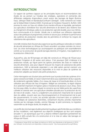 vi
Introduction
Ce rapport de synthèse s’appuie sur les principales leçons et recommandations des
études de cas portant sur l’analyse des stratégies, aspirations et contraintes des
différentes catégories d’agriculteurs vivant autour des barrages de Bagré (Burkina
Faso), Sélingué (Mali) et Niandouba/Confluent (Sénégal)1
. Cette recherche est initiée
par la Global Water Initiative (GWI), financée par la Fondation Howard G. Buffett. GWI
promeut la vision où l’eau est utilisée d’une manière efficace et équitable, permettant
aux agriculteurs d’améliorer leur sécurité alimentaire et de devenir plus résilients face
au changement climatique, grâce à une production agricole durable, pour eux-mêmes,
leurs communautés et le monde. L’étude vise à contribuer aux réflexions régionales
autour des politiques et programmes à mettre en œuvre pour améliorer la performance
des systèmes de production rizicoles dans les périmètres et renforcer les moyens de
subsistance des agriculteurs.
Une telle initiative était d’autant plus opportune que les politiques nationales en matière
de sécurité alimentaire en Afrique de l’Ouest accordent une place centrale à la rizicul-
ture. Les choix technologiques qui accompagnent ces politiques sont essentiellement
centrés sur la construction de grands barrages destinés à l’irrigation, mais également à
la production d’électricité.
Aujourd’hui, plus de 90 barrages ont déjà été construits en Afrique de l’Ouest pour
améliorer l’irrigation et 40 autres sont prévus. C’est pourquoi GWI s’intéresse à la
production rizicole, qui figure parmi les options prioritaires des États en matière de
sécurité alimentaire, avec pour objectif d’assurer les moyens de subsistance des petits
producteurs. GWI se demande cependant si une telle option permet vraiment une
meilleure utilisation des ressources disponibles et la mise en place de systèmes de
production adaptés aux besoins des petits producteurs.
Cette interrogation est d’autant plus pertinente que la productivité des systèmes d’irri-
gation existants est faible, en raison notamment de la sous-exploitation de leur capacité,
de rendements agricoles faibles, d’un niveau de risque et d’incertitude élevé, et d’une
utilisation peu efficace de l’eau d’irrigation. Malgré ces contraintes, la région dispose
d’un potentiel important d’irrigation grâce à l’existence de plusieurs cours d’eau. Dans
les trois pays ciblés, la culture irriguée ne concerne qu’une faible partie des superficies
cultivées et coexiste avec une agriculture céréalière pluviale pour la production de mil,
de maïs et de sorgho ; mais il y a également une production importante de riz pluvial
dans les vallées, souvent avec peu d’accompagnement et d’investissement de la part
des gouvernements. En outre, ces activités agricoles s’inscrivent dans un système et
des stratégies de subsistance diversifiées, comprenant d’autres activités importantes
menées par les ménages rizicoles, comme l’élevage, le petit commerce, la migration
saisonnière ou de longue durée, les emplois, etc.
Les profils des trois barrages étudiés présentent quelques spécificités liées aux conditions
de leur installation, mais également aux objectifs stratégiques qui leur sont assignés
(encadré 1). Les dynamiques que l’on y observe reflètent cependant parfaitement les
enjeux et défis actuels liés à la construction et à la mise en valeur des barrages en
Afrique de l’Ouest.
1. Ouédraogo et Serge (2014), pour Bagré, de Hathie et al. (2013), pour Niandouba, et de Kergna et al. (2013),
pour Sélingué. Ces documents sont disponibles à l’adresse suivante : http://www.gwiwestafrica.org/fr/library
 