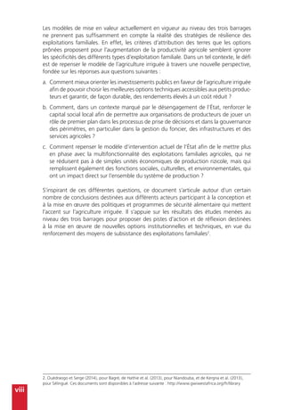 viii
Les modèles de mise en valeur actuellement en vigueur au niveau des trois barrages
ne prennent pas suffisamment en compte la réalité des stratégies de résilience des
exploitations familiales. En effet, les critères d’attribution des terres que les options
prônées proposent pour l’augmentation de la productivité agricole semblent ignorer
les spécificités des différents types d’exploitation familiale. Dans un tel contexte, le défi
est de repenser le modèle de l’agriculture irriguée à travers une nouvelle perspective,
fondée sur les réponses aux questions suivantes :
a.	 Comment mieux orienter les investissements publics en faveur de l’agriculture irriguée
afin de pouvoir choisir les meilleures options techniques accessibles aux petits produc-
teurs et garantir, de façon durable, des rendements élevés à un coût réduit ?
b.	Comment, dans un contexte marqué par le désengagement de l’État, renforcer le
capital social local afin de permettre aux organisations de producteurs de jouer un
rôle de premier plan dans les processus de prise de décisions et dans la gouvernance
des périmètres, en particulier dans la gestion du foncier, des infrastructures et des
services agricoles ?
c.	 Comment repenser le modèle d’intervention actuel de l’État afin de le mettre plus
en phase avec la multifonctionnalité des exploitations familiales agricoles, qui ne
se réduisent pas à de simples unités économiques de production rizicole, mais qui
remplissent également des fonctions sociales, culturelles, et environnementales, qui
ont un impact direct sur l’ensemble du système de production ?
S’inspirant de ces différentes questions, ce document s’articule autour d’un certain
nombre de conclusions destinées aux différents acteurs participant à la conception et
à la mise en œuvre des politiques et programmes de sécurité alimentaire qui mettent
l’accent sur l’agriculture irriguée. Il s’appuie sur les résultats des études menées au
niveau des trois barrages pour proposer des pistes d’action et de réflexion destinées
à la mise en œuvre de nouvelles options institutionnelles et techniques, en vue du
renforcement des moyens de subsistance des exploitations familiales2
.
2. Ouédraogo et Serge (2014), pour Bagré, de Hathie et al. (2013), pour Niandouba, et de Kergna et al. (2013),
pour Sélingué. Ces documents sont disponibles à l’adresse suivante : http://www.gwiwestafrica.org/fr/library
 