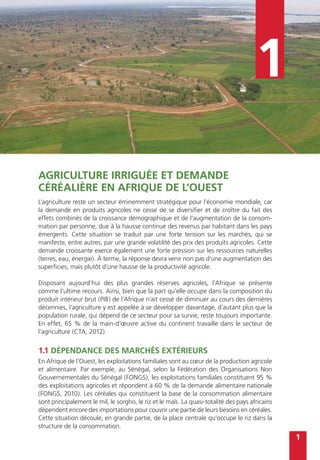 1
1
Agriculture irriguée et demande
céréalière en Afrique de l’Ouest
L’agriculture reste un secteur éminemment stratégique pour l’économie mondiale, car
la demande en produits agricoles ne cesse de se diversifier et de croître du fait des
effets combinés de la croissance démographique et de l’augmentation de la consom-
mation par personne, due à la hausse continue des revenus par habitant dans les pays
émergents. Cette situation se traduit par une forte tension sur les marchés, qui se
manifeste, entre autres, par une grande volatilité des prix des produits agricoles. Cette
demande croissante exerce également une forte pression sur les ressources naturelles
(terres, eau, énergie). À terme, la réponse devra venir non pas d’une augmentation des
superficies, mais plutôt d’une hausse de la productivité agricole.
Disposant aujourd’hui des plus grandes réserves agricoles, l’Afrique se présente
comme l’ultime recours. Ainsi, bien que la part qu’elle occupe dans la composition du
produit intérieur brut (PIB) de l’Afrique n’ait cessé de diminuer au cours des dernières
décennies, l’agriculture y est appelée à se développer davantage, d’autant plus que la
population rurale, qui dépend de ce secteur pour sa survie, reste toujours importante.
En effet, 65 % de la main-d’œuvre active du continent travaille dans le secteur de
l’agriculture (CTA, 2012).
1.1 Dépendance des marchés extérieurs
En Afrique de l’Ouest, les exploitations familiales sont au cœur de la production agricole
et alimentaire. Par exemple, au Sénégal, selon la Fédération des Organisations Non
Gouvernementales du Sénégal (FONGS), les exploitations familiales constituent 95 %
des exploitations agricoles et répondent à 60 % de la demande alimentaire nationale
(FONGS, 2010). Les céréales qui constituent la base de la consommation alimentaire
sont principalement le mil, le sorgho, le riz et le maïs. La quasi-totalité des pays africains
dépendent encore des importations pour couvrir une partie de leurs besoins en céréales.
Cette situation découle, en grande partie, de la place centrale qu’occupe le riz dans la
structure de la consommation.
 