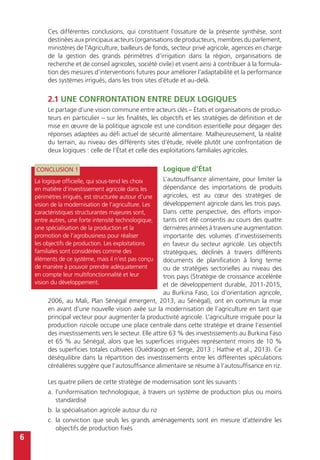 6
Ces différentes conclusions, qui constituent l’ossature de la présente synthèse, sont
destinées aux principaux acteurs (organisations de producteurs, membres du parlement,
ministères de l’Agriculture, bailleurs de fonds, secteur privé agricole, agences en charge
de la gestion des grands périmètres d’irrigation dans la région, organisations de
recherche et de conseil agricoles, société civile) et visent ainsi à contribuer à la formula-
tion des mesures d’interventions futures pour améliorer l’adaptabilité et la performance
des systèmes irrigués, dans les trois sites d’étude et au-delà.
2.1 Une confrontation entre deux logiques
Le partage d’une vision commune entre acteurs clés – États et organisations de produc-
teurs en particulier – sur les finalités, les objectifs et les stratégies de définition et de
mise en œuvre de la politique agricole est une condition essentielle pour dégager des
réponses adaptées au défi actuel de sécurité alimentaire. Malheureusement, la réalité
du terrain, au niveau des différents sites d’étude, révèle plutôt une confrontation de
deux logiques : celle de l’État et celle des exploitations familiales agricoles.
Logique d’État
L’autosuffisance alimentaire, pour limiter la
dépendance des importations de produits
agricoles, est au cœur des stratégies de
développement agricole dans les trois pays.
Dans cette perspective, des efforts impor-
tants ont été consentis au cours des quatre
dernières années à travers une augmentation
importante des volumes d’investissements
en faveur du secteur agricole. Les objectifs
stratégiques, déclinés à travers différents
documents de planification à long terme
ou de stratégies sectorielles au niveau des
trois pays (Stratégie de croissance accélérée
et de développement durable, 2011-2015,
au Burkina Faso, Loi d’orientation agricole,
2006, au Mali, Plan Sénégal émergent, 2013, au Sénégal), ont en commun la mise
en avant d’une nouvelle vision axée sur la modernisation de l’agriculture en tant que
principal vecteur pour augmenter la productivité agricole. L’agriculture irriguée pour la
production rizicole occupe une place centrale dans cette stratégie et draine l’essentiel
des investissements vers le secteur. Elle attire 63 % des investissements au Burkina Faso
et 65 % au Sénégal, alors que les superficies irriguées représentent moins de 10 %
des superficies totales cultivées (Ouédraogo et Serge, 2013 ; Hathie et al., 2013). Ce
déséquilibre dans la répartition des investissements entre les différentes spéculations
céréalières suggère que l’autosuffisance alimentaire se résume à l’autosuffisance en riz.
Les quatre piliers de cette stratégie de modernisation sont les suivants :
a.	l’uniformisation technologique, à travers un système de production plus ou moins
standardisé
b.	la spécialisation agricole autour du riz
c.	la conviction que seuls les grands aménagements sont en mesure d’atteindre les
objectifs de production fixés
CONCLUSION 1
La logique officielle, qui sous-tend les choix
en matière d’investissement agricole dans les
périmètres irrigués, est structurée autour d’une
vision de la modernisation de l’agriculture. Les
caractéristiques structurantes majeures sont,
entre autres, une forte intensité technologique,
une spécialisation de la production et la
promotion de l’agrobusiness pour réaliser
les objectifs de production. Les exploitations
familiales sont considérées comme des
éléments de ce système, mais il n’est pas conçu
de manière à pouvoir prendre adéquatement
en compte leur multifonctionnalité et leur
vision du développement.
 