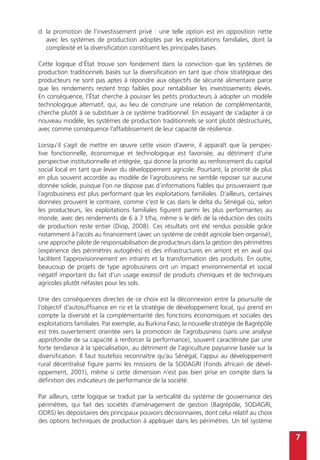 7
d.	la promotion de l’investissement privé : une telle option est en opposition nette
avec les systèmes de production adoptés par les exploitations familiales, dont la
complexité et la diversification constituent les principales bases.
Cette logique d’État trouve son fondement dans la conviction que les systèmes de
production traditionnels basés sur la diversification en tant que choix stratégique des
producteurs ne sont pas aptes à répondre aux objectifs de sécurité alimentaire parce
que les rendements restent trop faibles pour rentabiliser les investissements élevés.
En conséquence, l’État cherche à pousser les petits producteurs à adopter un modèle
technologique alternatif, qui, au lieu de construire une relation de complémentarité,
cherche plutôt à se substituer à ce système traditionnel. En essayant de s’adapter à ce
nouveau modèle, les systèmes de production traditionnels se sont plutôt déstructurés,
avec comme conséquence l’affaiblissement de leur capacité de résilience.
Lorsqu’il s’agit de mettre en œuvre cette vision d’avenir, il apparaît que la perspec-
tive fonctionnelle, économique et technologique est favorisée, au détriment d’une
perspective institutionnelle et intégrée, qui donne la priorité au renforcement du capital
social local en tant que levier du développement agricole. Pourtant, la priorité de plus
en plus souvent accordée au modèle de l’agrobusiness ne semble reposer sur aucune
donnée solide, puisque l’on ne dispose pas d’informations fiables qui prouveraient que
l’agrobusiness est plus performant que les exploitations familiales. D’ailleurs, certaines
données prouvent le contraire, comme c’est le cas dans le delta du Sénégal où, selon
les producteurs, les exploitations familiales figurent parmi les plus performantes au
monde, avec des rendements de 6 à 7 t/ha, même si le défi de la réduction des coûts
de production reste entier (Diop, 2008). Ces résultats ont été rendus possible grâce
notamment à l’accès au financement (avec un système de crédit agricole bien organisé),
une approche pilote de responsabilisation de producteurs dans la gestion des périmètres
(expérience des périmètres autogérés) et des infrastructures en amont et en aval qui
facilitent l’approvisionnement en intrants et la transformation des produits. En outre,
beaucoup de projets de type agrobusiness ont un impact environnemental et social
négatif important du fait d’un usage excessif de produits chimiques et de techniques
agricoles plutôt néfastes pour les sols.
Une des conséquences directes de ce choix est la déconnexion entre la poursuite de
l’objectif d’autosuffisance en riz et la stratégie de développement local, qui prend en
compte la diversité et la complémentarité des fonctions économiques et sociales des
exploitations familiales. Par exemple, au Burkina Faso, la nouvelle stratégie de Bagrépôle
est très ouvertement orientée vers la promotion de l’agrobusiness (sans une analyse
approfondie de sa capacité à renforcer la performance), souvent caractérisée par une
forte tendance à la spécialisation, au détriment de l’agriculture paysanne basée sur la
diversification. Il faut toutefois reconnaître qu’au Sénégal, l’appui au développement
rural décentralisé figure parmi les missions de la SODAGRI (Fonds africain de dével-
oppement, 2001), même si cette dimension n’est pas bien prise en compte dans la
définition des indicateurs de performance de la société.
Par ailleurs, cette logique se traduit par la verticalité du système de gouvernance des
périmètres, qui fait des sociétés d’aménagement de gestion (Bagrépôle, SODAGRI,
ODRS) les dépositaires des principaux pouvoirs décisionnaires, dont celui relatif au choix
des options techniques de production à appliquer dans les périmètres. Un tel système
 