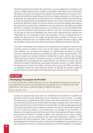 8
Encadré 2
Témoignage d’un paysan de l’Anambé
« Toutes les difficultés en 2005-2006 sont nées de l’idée générale véhiculée par certains que
les autochtones ne peuvent pas rentabiliser les aménagements et qu’il fallait faire venir des
allochtones. C’est ce qui a amené le projet d’installation des privés. »
Source : Hathie et al. (2013)
étouffe le potentiel d’innovation des producteurs, qui sont obligés de se conformer aux
normes et règles définies par les sociétés, en particulier celles ayant trait à l’affectation
des terres ou au cahier des charges pour la gestion des aménagements et infrastructures.
Une telle verticalité est caractéristique des services d’appui basés plus sur l’offre que sur
la demande. Les organisations de producteurs ont une faible emprise sur les décisions et
la chaîne de responsabilité est actuellement plutôt à sens unique (du producteur vers les
autorités du périmètre irrigué). En d’autres termes, les structures chargées de la gestion
des périmètres se sentent peu redevables envers les producteurs des décisions qu’elles
prennent. La faiblesse du capital social, qui se manifeste par une fonctionnalité limitée
des unions et fédérations de producteurs dans les trois sites, fait que les producteurs
ne sont pas en mesure de développer des outils et des mécanismes pour stimuler une
redevabilité qui soit réciproque et donc plus équitable. Une des conséquences de ce
système de gouvernance est la faible transparence dans la gestion du foncier, qui se
manifeste notamment par une lisibilité limitée de l’occupation foncière (usagers, taille
des parcelles, mode de tenure) et des mécanismes et résultats de la gestion de l’eau.
Une autre manifestation de ce système est le positionnement de plus en plus fort des
nouveaux acteurs du secteur privé, ce qui est du reste en parfaite cohérence avec le
choix politique qui sous-tend cette logique, où l’agrobusiness constitue le principal
levier pour atteindre les objectifs quantitatifs de mise en valeur des périmètres. Cette
option se traduit par plusieurs décisions d’affectation et par la réforme des mesures
d’affectation pour favoriser l’investissement privé. La transition institutionnelle de MOB
à Bagrépôle s’est accompagnée d’un appel pressant aux investisseurs privés, avec des
mesures d’incitation intéressantes (sécurisation des droits fonciers). Au Mali, l’affecta-
tion de plusieurs centaines de milliers d’hectares dans la zone de l’Office du Niger est
un indicateur évident des choix politiques actuels. Au Sénégal, de grandes superficies
(plus de 100 ha) ont été cédées à des opérateurs privés dans la zone de l’Anambé.
Il existe des opportunités pour bâtir une complémentarité durable et mutuellement
bénéfique entre les petits producteurs et les investisseurs privés à travers un modèle
de partenariat qui garantirait les droits fonciers des petits producteurs et renforcerait
leur rôle dans le processus de transformation du secteur agricole tout en permettant au
secteur privé de jouer un rôle actif dans la chaîne de valeur. En effet, les blocages auxquels
font face les producteurs pour améliorer la performance de leur système de production
ont trait à l’accès aux intrants, à la transformation, au stockage et à la formation. En
l’absence d’un système public de financement et de conseil agricole efficace, le secteur
privé pourrait contribuer à combler le déficit. Des initiatives sont en cours à Bagré,
au Burkina Faso, avec des expériences de partenariat public/privé. Toutefois, un tel
partenariat doit être encadré par l’État, à travers notamment la définition d’un cadre
légal obligeant les investisseurs privés à respecter leurs obligations, par exemple pour ce
qui concerne les contrats en matière de production, de commercialisation ou d’emploi.
 