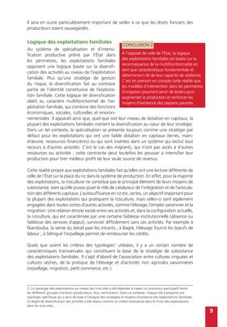 9
Il sera en outre particulièrement important de veiller à ce que les droits fonciers des
producteurs soient sauvegardés.
Logique des exploitations familiales
Au système de spécialisation et d’intensi-
fication productive prôné par l’État dans
les périmètres, les exploitations familiales
opposent une logique basée sur la diversifi-
cation des activités au niveau de l’exploitation
familiale. Plus qu’une stratégie de gestion
du risque, la diversification fait au contraire
partie de l’identité constitutive de l’exploita-
tion familiale. Cette logique de diversification
obéit au caractère multifonctionnel de l’ex-
ploitation familiale, qui combine des fonctions
économiques, sociales, culturelles et environ-
nementales. Il apparaît ainsi que, quel que soit leur niveau de dotation en capitaux, la
plupart des exploitations familiales mettent la diversification au cœur de leur stratégie.
Dans un tel contexte, la spécialisation se présente toujours comme une stratégie par
défaut pour les exploitations qui ont une faible dotation en capitaux (terres, main-
d’œuvre, ressources financières) ou qui sont insérées dans un système qui exclut tout
recours à d’autres activités. C’est le cas des migrants, qui n’ont pas accès à d’autres
ressources ou activités ; cette contrainte peut toutefois les pousser à intensifier leur
production pour tirer meilleur profit de leur seule source de revenus.
Cette réalité propre aux exploitations familiales fait qu’elles ont une lecture différente de
celle de l’État sur la place du riz dans le système de production. En effet, pour la majorité
des exploitations, la riziculture ne constitue pas le principal élément de leurs moyens de
subsistance, bien qu’elle puisse jouer le rôle de catalyseur de l’intégration et de l’articula-
tion des différents capitaux. L’autosuffisance en riz est, certes, un objectif important pour
la plupart des exploitations qui pratiquent la riziculture, mais celles-ci sont également
engagées dans toutes sortes d’autres activités, comme l’élevage, l’emploi saisonnier et la
migration. Une relation étroite existe entre ces activités et, dans la configuration actuelle,
la riziculture, qui est caractérisée par une certaine faiblesse institutionnelle (absence ou
faiblesse des services d’appui), survivrait difficilement sans ces activités. Par exemple à
Niandouba, la vente du bétail paie les intrants ; à Bagré, l’élevage fournit les bœufs de
labour ; à Sélingué l’orpaillage permet de rembourser les crédits.
Quels que soient les critères des typologies3
utilisées, il y a un certain nombre de
caractéristiques transversales qui constituent la base de la stratégie de subsistance
des exploitations familiales. Il s’agit d’abord de l’association entre cultures irriguées et
cultures sèches, de la pratique de l’élevage et d’activités non agricoles saisonnières
(orpaillage, migration, petit commerce, etc.).
CONCLUSION 2
À l’opposé de celle de l’État, la logique
des exploitations familiales est basée sur la
reconnaissance de la multifonctionnalité en
tant que caractéristique fondamentale et
déterminant clé de leur capacité de résilience.
C’est en prenant en compte cette réalité que
les modèles d’intervention dans les périmètres
d’irrigation pourront servir de leviers pour
augmenter la production et renforcer les
moyens d’existence des paysans pauvres.
3. La typologie des exploitations au niveau des trois sites a été élaborée à travers un processus participatif entre
les différents groupes d’acteurs (producteurs, élus, techniciens). Dans ce contexte, chaque site a proposé une
typologie spécifique qui a servi de base à l’analyse des stratégies et moyens d’existence des exploitations familiales.
Le degré de diversification des activités a été retenu comme un critère transversal dans le choix des exploitations
dans les trois sites.
 