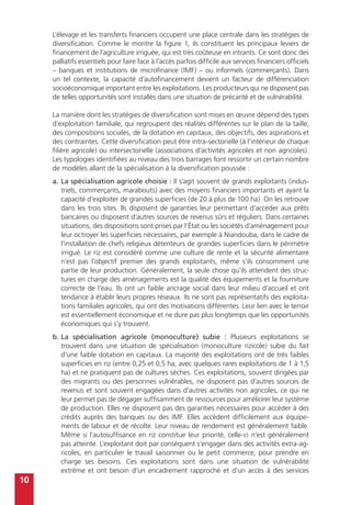 10
L’élevage et les transferts financiers occupent une place centrale dans les stratégies de
diversification. Comme le montre la figure 1, ils constituent les principaux leviers de
financement de l’agriculture irriguée, qui est très coûteuse en intrants. Ce sont donc des
palliatifs essentiels pour faire face à l’accès parfois difficile aux services financiers officiels
– banques et institutions de microfinance (IMF) – ou informels (commerçants). Dans
un tel contexte, la capacité d’autofinancement devient un facteur de différenciation
socioéconomique important entre les exploitations. Les producteurs qui ne disposent pas
de telles opportunités sont installés dans une situation de précarité et de vulnérabilité.
La manière dont les stratégies de diversification sont mises en œuvre dépend des types
d’exploitation familiale, qui regroupent des réalités différentes sur le plan de la taille,
des compositions sociales, de la dotation en capitaux, des objectifs, des aspirations et
des contraintes. Cette diversification peut être intra-sectorielle (à l’intérieur de chaque
filière agricole) ou intersectorielle (associations d’activités agricoles et non agricoles).
Les typologies identifiées au niveau des trois barrages font ressortir un certain nombre
de modèles allant de la spécialisation à la diversification poussée :
a.	La spécialisation agricole choisie : Il s’agit souvent de grands exploitants (indus-
triels, commerçants, marabouts) avec des moyens financiers importants et ayant la
capacité d’exploiter de grandes superficies (de 20 à plus de 100 ha). On les retrouve
dans les trois sites. Ils disposent de garanties leur permettant d’accéder aux prêts
bancaires ou disposent d’autres sources de revenus sûrs et réguliers. Dans certaines
situations, des dispositions sont prises par l’État ou les sociétés d’aménagement pour
leur octroyer les superficies nécessaires, par exemple à Niandouba, dans le cadre de
l’installation de chefs religieux détenteurs de grandes superficies dans le périmètre
irrigué. Le riz est considéré comme une culture de rente et la sécurité alimentaire
n’est pas l’objectif premier des grands exploitants, même s’ils consomment une
partie de leur production. Généralement, la seule chose qu’ils attendent des struc-
tures en charge des aménagements est la qualité des équipements et la fourniture
correcte de l’eau. Ils ont un faible ancrage social dans leur milieu d’accueil et ont
tendance à établir leurs propres réseaux. Ils ne sont pas représentatifs des exploita-
tions familiales agricoles, qui ont des motivations différentes. Leur lien avec le terroir
est essentiellement économique et ne dure pas plus longtemps que les opportunités
économiques qui s’y trouvent.
b.	La spécialisation agricole (monoculture) subie : Plusieurs exploitations se
trouvent dans une situation de spécialisation (monoculture rizicole) subie du fait
d’une faible dotation en capitaux. La majorité des exploitations ont de très faibles
superficies en riz (entre 0,25 et 0,5 ha, avec quelques rares exploitations de 1 à 1,5
ha) et ne pratiquent pas de cultures sèches. Ces exploitations, souvent dirigées par
des migrants ou des personnes vulnérables, ne disposent pas d’autres sources de
revenus et sont souvent engagées dans d’autres activités non agricoles, ce qui ne
leur permet pas de dégager suffisamment de ressources pour améliorer leur système
de production. Elles ne disposent pas des garanties nécessaires pour accéder à des
crédits auprès des banques ou des IMF. Elles accèdent difficilement aux équipe-
ments de labour et de récolte. Leur niveau de rendement est généralement faible.
Même si l’autosuffisance en riz constitue leur priorité, celle-ci n’est généralement
pas atteinte. L’exploitant doit par conséquent s’engager dans des activités extra-ag-
ricoles, en particulier le travail saisonnier ou le petit commerce, pour prendre en
charge ses besoins. Ces exploitations sont dans une situation de vulnérabilité
extrême et ont besoin d’un encadrement rapproché et d’un accès à des services
 