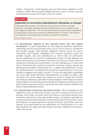 12
d’appui : financement, conseil agricole, accès aux filets sociaux, dotation en actifs
(animaux, volaille). Elles sont parfois obligées de recourir à des « contrats » avec des
commerçants locaux pour les intrants, à des taux usuriers.
Encadré 3
Exploitation en monoculture (spécialisation) à Niandouba, au Sénégal
Cette exploitation possède 1,35 ha de riziculture et une main-d’œuvre de deux
personnes. La dernière campagne agricole a été déficitaire, avec un résultat brut par
actif négatif de -8000 FCFA. C’est un exemple illustratif de la précarité des exploitations
en spécialisation subie et sans ressources complémentaires. Un recours à des activités
extra-agricoles sera nécessaire pour subvenir aux besoins de la famille.
Source : Hathie et al. (2013)
c.	La diversification (agricole et non agricole) choisie avec des moyens
conséquents : Il s’agit d’exploitations qui sont dotées de superficies relativement
importantes dans les zones pluviales (entre 5 ha et 10 ha ou plus) en complément
des parcelles irriguées. Elles disposent également d’autres sources de revenus
importantes, dont l’élevage, l’orpaillage et les transferts migratoires. Quant aux
parcelles irriguées, elles sont généralement au même niveau de performance
que les exploitations en situation de spécialisation choisie, car elles disposent des
ressources financières leur permettant de financer leurs intrants et d’avoir accès aux
équipements agricoles dans les périmètres. À ce titre, l’élevage joue un rôle central
dans le financement des activités de production (semences, engrais, location des
équipements de récolte ou décorticage, etc.). La plupart des exploitations assurent
leur autofinancement. Ces exploitations assurent leur autosuffisance en riz et autres
céréales et dégagent des surplus à vendre. À l’instar des exploitations spécialisées
(par choix), elles veulent bénéficier d’aménagements de qualité. Par ailleurs, elles
ont besoin d’un service d’appui plus intégré, qui prend en compte leurs activités
économiques extérieures au périmètre irrigué et répond en même temps aux besoins
agronomiques et d’investissement de l’ensemble de l’exploitation, plutôt que la seule
partie rizicole (notamment accès au marché pour les autres produits céréaliers et le
bétail, et disponibilité des intrants).
d.	La diversification choisie avec des moyens limités : Elle est pratiquée par des
exploitations dont les ressources foncières, aussi bien rizicoles que dans les zones
pluviales, sont limitées. Les autres sources de revenus ne permettent pas des inves-
tissements importants au niveau des parcelles rizicoles. Le cheptel est généralement
constitué d’un petit nombre de petits ruminants et les ressources financières, venant
de l’émigration, du travail saisonnier ou du petit commerce, sont limitées, voire inex-
istantes. Le principal objectif de ces exploitations est l’autosuffisance en riz, mais
elles ont besoin d’un appui plus diversifié pour faire face à l’absence de ressources :
crédit, filets sociaux.
 