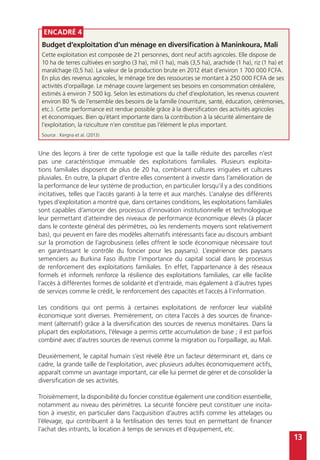 13
Encadré 4
Budget d’exploitation d’un ménage en diversification à Maninkoura, Mali
Cette exploitation est composée de 21 personnes, dont neuf actifs agricoles. Elle dispose de
10 ha de terres cultivées en sorgho (3 ha), mil (1 ha), maïs (3,5 ha), arachide (1 ha), riz (1 ha) et
maraîchage (0,5 ha). La valeur de la production brute en 2012 était d’environ 1 700 000 FCFA.
En plus des revenus agricoles, le ménage tire des ressources se montant à 250 000 FCFA de ses
activités d’orpaillage. Le ménage couvre largement ses besoins en consommation céréalière,
estimés à environ 7 500 kg. Selon les estimations du chef d’exploitation, les revenus couvrent
environ 80 % de l’ensemble des besoins de la famille (nourriture, santé, éducation, cérémonies,
etc.). Cette performance est rendue possible grâce à la diversification des activités agricoles
et économiques. Bien qu’étant importante dans la contribution à la sécurité alimentaire de
l’exploitation, la riziculture n’en constitue pas l’élément le plus important.
Source : Kergna et al. (2013)
Une des leçons à tirer de cette typologie est que la taille réduite des parcelles n’est
pas une caractéristique immuable des exploitations familiales. Plusieurs exploita-
tions familiales disposent de plus de 20 ha, combinant cultures irriguées et cultures
pluviales. En outre, la plupart d’entre elles consentent à investir dans l’amélioration de
la performance de leur système de production, en particulier lorsqu’il y a des conditions
incitatives, telles que l’accès garanti à la terre et aux marchés. L’analyse des différents
types d’exploitation a montré que, dans certaines conditions, les exploitations familiales
sont capables d’amorcer des processus d’innovation institutionnelle et technologique
leur permettant d’atteindre des niveaux de performance économique élevés (à placer
dans le contexte général des périmètres, où les rendements moyens sont relativement
bas), qui peuvent en faire des modèles alternatifs intéressants face au discours ambiant
sur la promotion de l’agrobusiness (elles offrent le socle économique nécessaire tout
en garantissant le contrôle du foncier pour les paysans). L’expérience des paysans
semenciers au Burkina Faso illustre l’importance du capital social dans le processus
de renforcement des exploitations familiales. En effet, l’appartenance à des réseaux
formels et informels renforce la résilience des exploitations familiales, car elle facilite
l’accès à différentes formes de solidarité et d’entraide, mais également à d’autres types
de services comme le crédit, le renforcement des capacités et l’accès à l’information.
Les conditions qui ont permis à certaines exploitations de renforcer leur viabilité
économique sont diverses. Premièrement, on citera l’accès à des sources de finance-
ment (alternatif) grâce à la diversification des sources de revenus monétaires. Dans la
plupart des exploitations, l’élevage a permis cette accumulation de base ; il est parfois
combiné avec d’autres sources de revenus comme la migration ou l’orpaillage, au Mali.
Deuxièmement, le capital humain s’est révélé être un facteur déterminant et, dans ce
cadre, la grande taille de l’exploitation, avec plusieurs adultes économiquement actifs,
apparaît comme un avantage important, car elle lui permet de gérer et de consolider la
diversification de ses activités.
Troisièmement, la disponibilité du foncier constitue également une condition essentielle,
notamment au niveau des périmètres. La sécurité foncière peut constituer une incita-
tion à investir, en particulier dans l’acquisition d’autres actifs comme les attelages ou
l’élevage, qui contribuent à la fertilisation des terres tout en permettant de financer
l’achat des intrants, la location à temps de services et d’équipement, etc.
 
