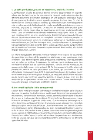 17
c. Le petit producteur, pauvre en ressources, exclu du système
La configuration actuelle des schémas de mise en valeur des périmètres est en porte-
à-faux avec la rhétorique sur la lutte contre la pauvreté rurale présentée dans les
différents documents d’orientation stratégique en tant qu’objectif stratégique majeur
des programmes de développement agricole au niveau des trois pays. En effet, la
redéfinition des critères d’accès aux parcelles, qui met désormais en avant la capacité de
mise en valeur, exclut de fait la plupart des producteurs faiblement dotés en ressources
humaines, physiques ou financières. On est ainsi en présence d’une situation para-
doxale où le système mis en place est davantage au service des producteurs les plus
nantis. Dans un contexte où les services traditionnels d’appui pour l’accès au crédit
sont en déliquescence, les petits producteurs ne disposent d’aucune opportunité pour
disposer des ressources nécessaires pour remplir les conditions d’accès aux parcelles. Le
mécanisme institutionnel formel mis en place pour les tirer vers le haut (crédit, conseil,
commercialisation, etc.) ne fonctionne pas. Ainsi, dans le meilleur des cas, ces exploita-
tions sont condamnées à se contenter de très faibles superficies, qui ne leur permettent
pas de produire suffisamment de nourriture pour entretenir leurs familles, à fortiori de
dégager des surplus à vendre.
Les efforts déployés et les différentes formes d’incitation mises en place par les autorités
des périmètres pour l’accueil des populations allochtones et des investisseurs privés
confortent l’idée défendue par les petits producteurs autochtones, selon laquelle l’État
veut les exclure du système. Ils deviennent de moins en moins nombreux, aussi bien
en matière d’effectifs que de superficies exploitées. Dans la zone de Niandouba, les
groupements d’allochtones représentaient 34 % des groupements affectataires de
parcelles en 2005 et les petits producteurs autochtones, qui constituent 20 % des
affectataires, ne disposaient que de 17 % des superficies allouées. Or l’accès au foncier
est un moyen important de mitigation du risque, car lorsque les exploitants ne disposent
pas de moyens pour mettre en valeur leur parcelle, ils peuvent la louer et en tirer des
ressources qui leur permettent de faire face à certains besoins. Comme mentionné plus
haut, cette pratique, certes illégale, semble être tolérée.
d. Un conseil agricole faible et fragmenté
L’option d’une forte spécialisation se traduit par une faible intégration de la riziculture
dans une perspective de développement local intégré. L’essentiel des services d’appui
(financement, transformation, formation, conseil, commercialisation) sont en relation
directe avec le riz et non avec l’ensemble de l’économie locale. Pour prendre en charge
la diversité des besoins d’appui des producteurs, l’État est obligé de formuler plusieurs
offres de services, portés par différentes structures de conseil, et ces services ne sont du
reste pas toujours remplis avec efficacité. Ces différentes offres sont très mal coordon-
nées et conduisent parfois à la duplication ou à des messages contradictoires, comme
ce fut le cas au Mali, où l’on a noté quelques dissensions entre les agents chargés du
conseil agricole de l’ODRS et ceux intervenant dans les cultures pluviales traditionnelles.
En outre, le modèle d’appui-conseil actuel au niveau des périmètres tend à uniformiser
l’offre de services alors que les besoins sont souvent très différents pour les différents
types d’exploitation.
 
