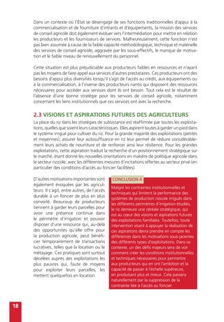 18
Dans un contexte où l’État se désengage de ses fonctions traditionnelles d’appui à la
commercialisation et de fourniture d’intrants et d’équipements, la mission des services
de conseil agricole doit également évoluer vers l’intermédiation pour mettre en relation
les producteurs et les fournisseurs de services. Malheureusement, cette fonction n’est
pas bien assumée à cause de la faible capacité méthodologique, technique et matérielle
des services de conseil agricole, aggravée par les sous-effectifs, le manque de motiva-
tion et le faible niveau de renouvellement du personnel.
Cette situation est plus préjudiciable aux producteurs faibles en ressources et n’ayant
pas les moyens de faire appel aux services d’autres prestataires. Ces producteurs ont des
besoins d’appui plus diversifiés lorsqu’il s’agit de l’accès au crédit, aux équipements ou
à la commercialisation, à l’inverse des producteurs nantis qui disposent des ressources
nécessaires pour accéder aux services dont ils ont besoin. Tout cela est le résultat de
l’absence d’une bonne stratégie pour les services de conseil agricole, notamment
concernant les liens institutionnels que ces services ont avec la recherche.
2.3 Visions et aspirations futures des agriculteurs
La place du riz dans les stratégies de subsistance est réaffirmée par toutes les exploita-
tions, quelles que soient leurs caractéristiques. Elles aspirent toutes à garder un pied dans
le système irrigué pour cultiver du riz. Pour la grande majorité des exploitations (petites
et moyennes), assurer leur autosuffisance en riz leur permet de réduire considérable-
ment leurs achats de nourriture et de renforcer ainsi leur résilience. Pour les grandes
exploitations, cette aspiration traduit la recherche d’un positionnement stratégique sur
le marché, étant donné les nouvelles orientations en matière de politique agricole dans
le secteur rizicole, avec les différentes mesures d’incitations offertes au secteur privé (en
particulier des conditions d’accès au foncier facilitées).
D’autresmotivationsimportantessont
également évoquées par les agricul-
teurs. Il s’agit, entre autres, de l’accès
durable à un foncier de plus en plus
convoité. Beaucoup de producteurs
tiennent à garder leurs parcelles pour
avoir une présence continue dans
le périmètre d’irrigation et pouvoir
disposer d’une ressource qui, au-delà
des opportunités qu’elle offre pour
la production agricole, peut bénéfi-
cier temporairement de transactions
lucratives, telles que la location ou le
métayage. Ces pratiques sont surtout
décelées auprès des exploitations les
plus pauvres qui, faute de moyens
pour exploiter leurs parcelles, les
mettent quelquefois en location.
CONCLUSION 4
Malgré les contraintes institutionnelles et
techniques qui limitent la performance des
systèmes de production rizicole irrigués dans
les différents périmètres d’irrigation étudiés,
le riz demeure une céréale stratégique, qui
est au cœur des visions et aspirations futures
des exploitations familiales. Toutefois, toute
intervention visant à appuyer la réalisation de
ces aspirations devra prendre en compte les
différences dans les motivations sous-jacentes
des différents types d’exploitations. Dans ce
contexte, un des défis majeurs sera de voir
comment créer les conditions institutionnelles
et techniques nécessaires pour permettre
aux producteurs qui en ont l’ambition et la
capacité de passer à l’échelle supérieure,
en produisant plus et mieux. Cela passera
naturellement par la suppression de la
contrainte liée à l’accès au foncier.
 
