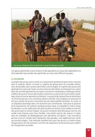 19
Cet aperçu général des visions d’avenir et des aspirations au niveau des exploitations ne
doit cependant pas occulter des spécificités au niveau des différents groupes :
a. Les jeunes
La plupart des jeunes sont en proie à un pessimisme grandissant quant à leur insertion
dans le système. Même s’il existe un système de quotas pour les nouvelles attribu-
tions de parcelles dans certains périmètres comme Bagré, la majorité des jeunes sont
généralement exclus de l’accès à la terre dans les périmètres et entrevoient leur avenir
dans des activités génératrices de revenus comme le maraîchage ou l’élevage intensif,
à défaut de pouvoir trouver des emplois saisonniers ou permanents rémunérés (orpail-
lage, postes d’ouvrier agricole) ou d’émigrer. La question de l’autosuffisance alimentaire
ne constitue pas pour eux une préoccupation centrale. Cela s’explique en partie par le
fait que nombre de jeunes n’assument pas de responsabilités familiales. En outre, ils
se projettent davantage dans une économie plus monétarisée. Cela pose la question
de la reproduction du système socioéconomique local, et interpelle en même temps
les décideurs sur les implications de cette situation en termes d’une meilleure insertion
des jeunes dans la culture irriguée. Les jeunes ne doivent plus être perçus comme une
simple main-d’œuvre pour leurs familles, mais plutôt comme des acteurs à insérer
dans les stratégies de développement des périmètres d’irrigation. Cela commence
par leur prise en compte dans l’attribution des parcelles, mais également par l’accès
aux services d’appui. Cela nécessite toutefois de la part des jeunes un certain niveau
d’organisation afin de constituer une force de négociation et de pression pour obtenir
les changements souhaités.
Des jeunes villageois dans le périmètre irrigué de Sélingué au Mali.
Crédit : Barbara Adolph/IIED
 