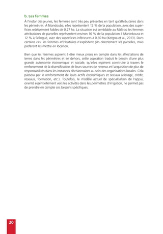 20
b. Les femmes
À l’instar des jeunes, les femmes sont très peu présentes en tant qu’attributaires dans
les périmètres. À Niandouba, elles représentent 12 % de la population, avec des super-
ficies relativement faibles de 0,27 ha. La situation est semblable au Mali où les femmes
attributaires de parcelles représentent environ 16 % de la population à Maninkoura et
12 % à Sélingué, avec des superficies inférieures à 0,30 ha (Kergna et al., 2013). Dans
certains cas, les femmes attributaires n’exploitent pas directement les parcelles, mais
préfèrent les mettre en location.
Bien que les femmes aspirent à être mieux prises en compte dans les affectations de
terres dans les périmètres et en dehors, cette aspiration traduit le besoin d’une plus
grande autonomie économique et sociale, qu’elles espèrent construire à travers le
renforcement de la diversification de leurs sources de revenus et l’acquisition de plus de
responsabilités dans les instances décisionnaires au sein des organisations locales. Cela
passera par le renforcement de leurs actifs économiques et sociaux (élevage, crédit,
réseaux, formation, etc.). Toutefois, le modèle actuel de spécialisation de l’appui,
orienté essentiellement vers les activités dans les périmètres d’irrigation, ne permet pas
de prendre en compte ces besoins spécifiques.
 