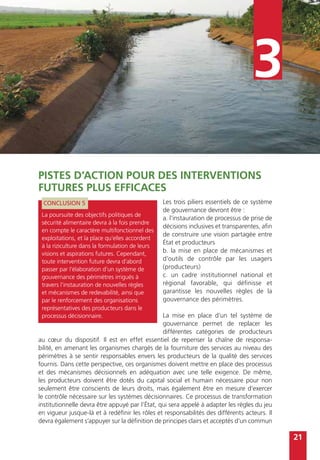 21
3
Pistes d’action pour des interventions
futures plus efficaces
Les trois piliers essentiels de ce système
de gouvernance devront être :
a. l’instauration de processus de prise de
décisions inclusives et transparentes, afin
de construire une vision partagée entre
État et producteurs
b. la mise en place de mécanismes et
d’outils de contrôle par les usagers
(producteurs)
c. un cadre institutionnel national et
régional favorable, qui définisse et
garantisse les nouvelles règles de la
gouvernance des périmètres.
La mise en place d’un tel système de
gouvernance permet de replacer les
différentes catégories de producteurs
au cœur du dispositif. Il est en effet essentiel de repenser la chaîne de responsa-
bilité, en amenant les organismes chargés de la fourniture des services au niveau des
périmètres à se sentir responsables envers les producteurs de la qualité des services
fournis. Dans cette perspective, ces organismes doivent mettre en place des processus
et des mécanismes décisionnels en adéquation avec une telle exigence. De même,
les producteurs doivent être dotés du capital social et humain nécessaire pour non
seulement être conscients de leurs droits, mais également être en mesure d’exercer
le contrôle nécessaire sur les systèmes décisionnaires. Ce processus de transformation
institutionnelle devra être appuyé par l’État, qui sera appelé à adapter les règles du jeu
en vigueur jusque-là et à redéfinir les rôles et responsabilités des différents acteurs. Il
devra également s’appuyer sur la définition de principes clairs et acceptés d’un commun
CONCLUSION 5
La poursuite des objectifs politiques de
sécurité alimentaire devra à la fois prendre
en compte le caractère multifonctionnel des
exploitations, et la place qu’elles accordent
à la riziculture dans la formulation de leurs
visions et aspirations futures. Cependant,
toute intervention future devra d’abord
passer par l’élaboration d’un système de
gouvernance des périmètres irrigués à
travers l’instauration de nouvelles règles
et mécanismes de redevabilité, ainsi que
par le renforcement des organisations
représentatives des producteurs dans le
processus décisionnaire.
 
