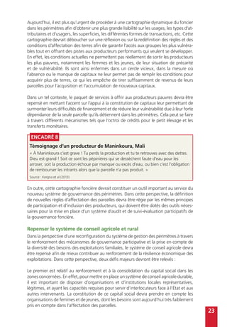 23
Encadré 8
Témoignage d’un producteur de Maninkoura, Mali
« À Maninkoura c’est grave ! Tu perds la production et tu te retrouves avec des dettes.
Dieu est grand ! Soit ce sont les pépinières qui se dessèchent faute d’eau pour les
arroser, soit la production échoue par manque ou excès d’eau, ou bien c’est l’obligation
de rembourser les intrants alors que la parcelle n’a pas produit. »
Source : Kergna et al (2013)
Aujourd’hui, il est plus qu’urgent de procéder à une cartographie dynamique du foncier
dans les périmètres afin d’obtenir une plus grande lisibilité sur les usages, les types d’at-
tributaires et d’usagers, les superficies, les différentes formes de transactions, etc. Cette
cartographie devrait déboucher sur une réflexion ou sur la redéfinition des règles et des
conditions d’affectation des terres afin de garantir l’accès aux groupes les plus vulnéra-
bles tout en offrant des pistes aux producteurs performants qui veulent se développer.
En effet, les conditions actuelles ne permettent pas réellement de sortir les producteurs
les plus pauvres, notamment les femmes et les jeunes, de leur situation de précarité
et de vulnérabilité. Ils sont ainsi enfermés dans un cercle vicieux, dans la mesure où
l’absence ou le manque de capitaux ne leur permet pas de remplir les conditions pour
acquérir plus de terres, ce qui les empêche de tirer suffisamment de revenus de leurs
parcelles pour l’acquisition et l’accumulation de nouveaux capitaux.
Dans un tel contexte, le paquet de services à offrir aux producteurs pauvres devra être
repensé en mettant l’accent sur l’appui à la constitution de capitaux leur permettant de
surmonter leurs difficultés de financement et de réduire leur vulnérabilité due à leur forte
dépendance de la seule parcelle qu’ils détiennent dans les périmètres. Cela peut se faire
à travers différents mécanismes tels que l’octroi de crédits pour le petit élevage et les
transferts monétaires.
En outre, cette cartographie foncière devrait constituer un outil important au service du
nouveau système de gouvernance des périmètres. Dans cette perspective, la définition
de nouvelles règles d’affectation des parcelles devra être régie par les mêmes principes
de participation et d’inclusion des producteurs, qui doivent être dotés des outils néces-
saires pour la mise en place d’un système d’audit et de suivi-évaluation participatifs de
la gouvernance foncière.
Repenser le système de conseil agricole et rural
Dans la perspective d’une reconfiguration du système de gestion des périmètres à travers
le renforcement des mécanismes de gouvernance participative et la prise en compte de
la diversité des besoins des exploitations familiales, le système de conseil agricole devra
être repensé afin de mieux contribuer au renforcement de la résilience économique des
exploitations. Dans cette perspective, deux défis majeurs devront être relevés :
Le premier est relatif au renforcement et à la consolidation du capital social dans les
zones concernées. En effet, pour mettre en place un système de conseil agricole durable,
il est important de disposer d’organisations et d’institutions locales représentatives,
légitimes, et ayant les capacités requises pour servir d’interlocuteurs face à l’État et aux
autres intervenants. La constitution de ce capital social devra prendre en compte les
organisations de femmes et de jeunes, dont les besoins sont aujourd’hui très faiblement
pris en compte dans l’affectation des parcelles.
 