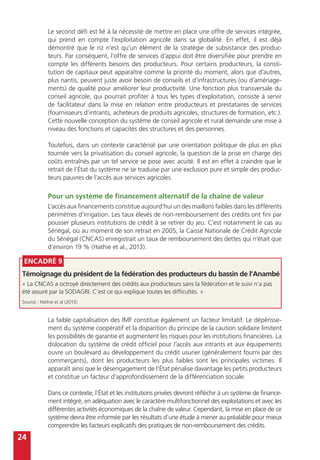 24
Le second défi est lié à la nécessité de mettre en place une offre de services intégrée,
qui prend en compte l’exploitation agricole dans sa globalité. En effet, il est déjà
démontré que le riz n’est qu’un élément de la stratégie de subsistance des produc-
teurs. Par conséquent, l’offre de services d’appui doit être diversifiée pour prendre en
compte les différents besoins des producteurs. Pour certains producteurs, la consti-
tution de capitaux peut apparaître comme la priorité du moment, alors que d’autres,
plus nantis, peuvent juste avoir besoin de conseils et d’infrastructures (ou d’aménage-
ments) de qualité pour améliorer leur productivité. Une fonction plus transversale du
conseil agricole, qui pourrait profiter à tous les types d’exploitation, consiste à servir
de facilitateur dans la mise en relation entre producteurs et prestataires de services
(fournisseurs d’intrants, acheteurs de produits agricoles, structures de formation, etc.).
Cette nouvelle conception du système de conseil agricole et rural demande une mise à
niveau des fonctions et capacités des structures et des personnes.
Toutefois, dans un contexte caractérisé par une orientation politique de plus en plus
tournée vers la privatisation du conseil agricole, la question de la prise en charge des
coûts entraînés par un tel service se pose avec acuité. Il est en effet à craindre que le
retrait de l’État du système ne se traduise par une exclusion pure et simple des produc-
teurs pauvres de l’accès aux services agricoles.
Pour un système de financement alternatif de la chaîne de valeur
L’accès aux financements constitue aujourd’hui un des maillons faibles dans les différents
périmètres d’irrigation. Les taux élevés de non-remboursement des crédits ont fini par
pousser plusieurs institutions de crédit à se retirer du jeu. C’est notamment le cas au
Sénégal, où au moment de son retrait en 2005, la Caisse Nationale de Crédit Agricole
du Sénégal (CNCAS) enregistrait un taux de remboursement des dettes qui n’était que
d’environ 19 % (Hathie et al., 2013).
La faible capitalisation des IMF constitue également un facteur limitatif. Le dépérisse-
ment du système coopératif et la disparition du principe de la caution solidaire limitent
les possibilités de garantie et augmentent les risques pour les institutions financières. La
dislocation du système de crédit officiel pour l’accès aux intrants et aux équipements
ouvre un boulevard au développement du crédit usurier (généralement fourni par des
commerçants), dont les producteurs les plus faibles sont les principales victimes. Il
apparaît ainsi que le désengagement de l’État pénalise davantage les petits producteurs
et constitue un facteur d’approfondissement de la différenciation sociale.
Dans ce contexte, l’État et les institutions privées devront réfléchir à un système de finance-
ment intégré, en adéquation avec le caractère multifonctionnel des exploitations et avec les
différentes activités économiques de la chaîne de valeur. Cependant, la mise en place de ce
système devra être informée par les résultats d’une étude à mener au préalable pour mieux
comprendre les facteurs explicatifs des pratiques de non-remboursement des crédits.
Encadré 9
Témoignage du président de la fédération des producteurs du bassin de l’Anambé
« La CNCAS a octroyé directement des crédits aux producteurs sans la fédération et le suivi n’a pas
été assuré par la SODAGRI. C’est ce qui explique toutes les difficultés. »
Source : Hathie et al (2013)
 