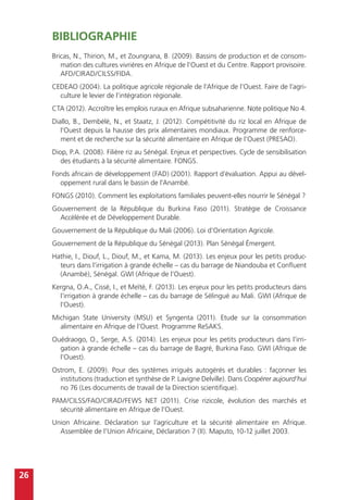 26
Bibliographie
Bricas, N., Thirion, M., et Zoungrana, B. (2009). Bassins de production et de consom-
mation des cultures vivrières en Afrique de l’Ouest et du Centre. Rapport provisoire.
AFD/CIRAD/CILSS/FIDA.
CEDEAO (2004). La politique agricole régionale de l’Afrique de l’Ouest. Faire de l’agri-
culture le levier de l’intégration régionale.
CTA (2012). Accroître les emplois ruraux en Afrique subsaharienne. Note politique No 4.
Diallo, B., Dembélé, N., et Staatz, J. (2012). Compétitivité du riz local en Afrique de
l’Ouest depuis la hausse des prix alimentaires mondiaux. Programme de renforce-
ment et de recherche sur la sécurité alimentaire en Afrique de l’Ouest (PRESAO).
Diop, P.A. (2008). Filière riz au Sénégal. Enjeux et perspectives. Cycle de sensibilisation
des étudiants à la sécurité alimentaire. FONGS.
Fonds africain de développement (FAD) (2001). Rapport d’évaluation. Appui au dével-
oppement rural dans le bassin de l’Anambé.
FONGS (2010). Comment les exploitations familiales peuvent-elles nourrir le Sénégal ?
Gouvernement de la République du Burkina Faso (2011). Stratégie de Croissance
Accélérée et de Développement Durable.
Gouvernement de la République du Mali (2006). Loi d’Orientation Agricole.
Gouvernement de la République du Sénégal (2013). Plan Sénégal Émergent.
Hathie, I., Diouf, L., Diouf, M., et Kama, M. (2013). Les enjeux pour les petits produc-
teurs dans l’irrigation à grande échelle – cas du barrage de Niandouba et Confluent
(Anambé), Sénégal. GWI (Afrique de l’Ouest).
Kergna, O.A., Cissé, I., et Meïté, F. (2013). Les enjeux pour les petits producteurs dans
l’irrigation à grande échelle – cas du barrage de Sélingué au Mali. GWI (Afrique de
l’Ouest).
Michigan State University (MSU) et Syngenta (2011). Etude sur la consommation
alimentaire en Afrique de l’Ouest. Programme ReSAKS.
Ouédraogo, O., Serge, A.S. (2014). Les enjeux pour les petits producteurs dans l’irri-
gation à grande échelle – cas du barrage de Bagré, Burkina Faso. GWI (Afrique de
l’Ouest).
Ostrom, E. (2009). Pour des systèmes irrigués autogérés et durables : façonner les
institutions (traduction et synthèse de P. Lavigne Delville). Dans Coopérer aujourd’hui
no 76 (Les documents de travail de la Direction scientifique).
PAM/CILSS/FAO/CIRAD/FEWS NET (2011). Crise rizicole, évolution des marchés et
sécurité alimentaire en Afrique de l’Ouest.
Union Africaine. Déclaration sur l’agriculture et la sécurité alimentaire en Afrique.
Assemblée de l’Union Africaine, Déclaration 7 (II). Maputo, 10-12 juillet 2003.
 