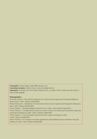 Conception : Eileen Higgins, eileen@eh-design.co.uk
Correction de texte : Sabine Citron, sabine.citron@gmail.com
Impression : Full Spectrum Print Media, Royaume-Uni, sur papier 100 % recyclé avec des encres à
base d’huile végétale.
Photographies
Photo de coverture : Des femmes repiquant du riz dans la zone irriguée par le barrage de Bagré au
Burkina Faso. Crédit : Barbara Adolph/IIED.
Photo introduction : Exploitation en diversification dans la zone irriguée par le barrage de Sélingué au
Mali. Crédit : Barbara Adolph/IIED.
Photo chapitre 1 : Barrage de Bagré au Burkina Faso. Crédit : Jean-Claude Frisque/UICN.
Photo chapitre 2 : Une agricultrice arrosant son jardin à côté d’une rizière dans le perimètre irrigué par
le barrage de Sélingué au Mali. Crédit : Barbara Adolph/IIED.
Photo chapitre 3 : Canal d’irrigation dans le périmètre irrigué de Sélingué au Mali.
Crédit : Barbara Adolph/IIED.
Photo chapitre 4 :Un troupeaux de vaches appartenant à des villageois dans le périmètre irrigué de
Sélingué au Mali. Crédit : Barbara Adolph/IIED.
 