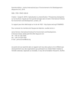 Première édition : Institut International pour l’Environnement et le Développement
(Royaume-Uni), 2014.
ISBN : 978-1-78431-060-8
Citation : Guèye B. (2014). Spécialisation ou diversification ? Perspectives divergentes
sur la riziculture irriguée par trois grands barrages dans le Sahel. International Institute
for Environment and Development, London, UK.
Ce rapport peut être téléchargé sur le site de l’IIED : http://pubs.iied.org/17568FIIED.
Pour contacter les membres de l’équipe de rédaction, veuillez écrire à :
Jamie Skinner, International Institute for Environment and Development,
4 Hanover Street, Edinburgh EH2 2EN, Royaume-Uni
Tél : +44 131 226 7040
Fax : +44 131 624 7050
E-mail : jamie.skinner@iied.org
Les points de vue exprimés dans ce rapport sont ceux des auteurs et ne reflètent pas
nécessairement ceux des organisations qui participent à la Global Water Initiative à
l’échelle nationale, régionale ou mondiale, ni ceux de la Fondation Howard G. Buffett.
 