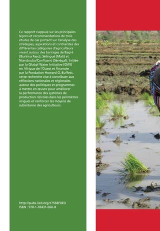Ce rapport s’appuie sur les principales
leçons et recommandations de trois
études de cas portant sur l’analyse des
stratégies, aspirations et contraintes des
différentes catégories d’agriculteurs
vivant autour des barrages de Bagré
(Burkina Faso), Sélingué (Mali) et
Niandouba/Confluent (Sénégal). Initiée
par la Global Water Initiative (GWI)
en Afrique de l’Ouest et financée
par la Fondation Howard G. Buffett,
cette recherche vise à contribuer aux
réflexions nationales et régionales
autour des politiques et programmes
à mettre en œuvre pour améliorer
la performance des systèmes de
production rizicoles dans les périmètres
irrigués et renforcer les moyens de
subsistance des agriculteurs.
http://pubs.iied.org/17568FIIED
ISBN : 978-1-78431-060-8
 